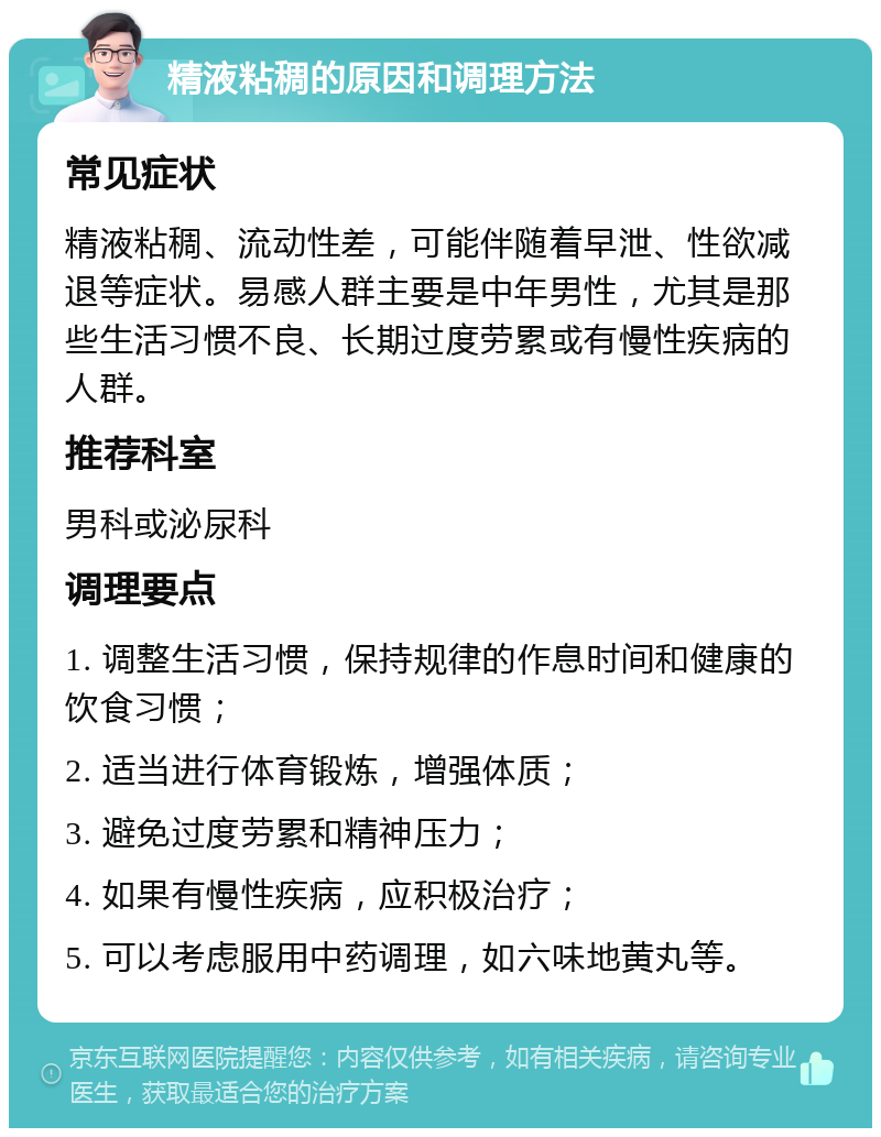 精液粘稠的原因和调理方法 常见症状 精液粘稠、流动性差，可能伴随着早泄、性欲减退等症状。易感人群主要是中年男性，尤其是那些生活习惯不良、长期过度劳累或有慢性疾病的人群。 推荐科室 男科或泌尿科 调理要点 1. 调整生活习惯，保持规律的作息时间和健康的饮食习惯； 2. 适当进行体育锻炼，增强体质； 3. 避免过度劳累和精神压力； 4. 如果有慢性疾病，应积极治疗； 5. 可以考虑服用中药调理，如六味地黄丸等。