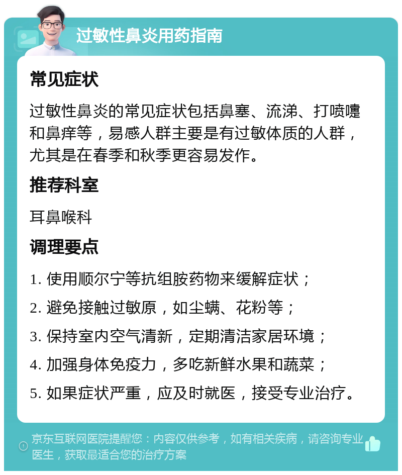 过敏性鼻炎用药指南 常见症状 过敏性鼻炎的常见症状包括鼻塞、流涕、打喷嚏和鼻痒等，易感人群主要是有过敏体质的人群，尤其是在春季和秋季更容易发作。 推荐科室 耳鼻喉科 调理要点 1. 使用顺尔宁等抗组胺药物来缓解症状； 2. 避免接触过敏原，如尘螨、花粉等； 3. 保持室内空气清新，定期清洁家居环境； 4. 加强身体免疫力，多吃新鲜水果和蔬菜； 5. 如果症状严重，应及时就医，接受专业治疗。