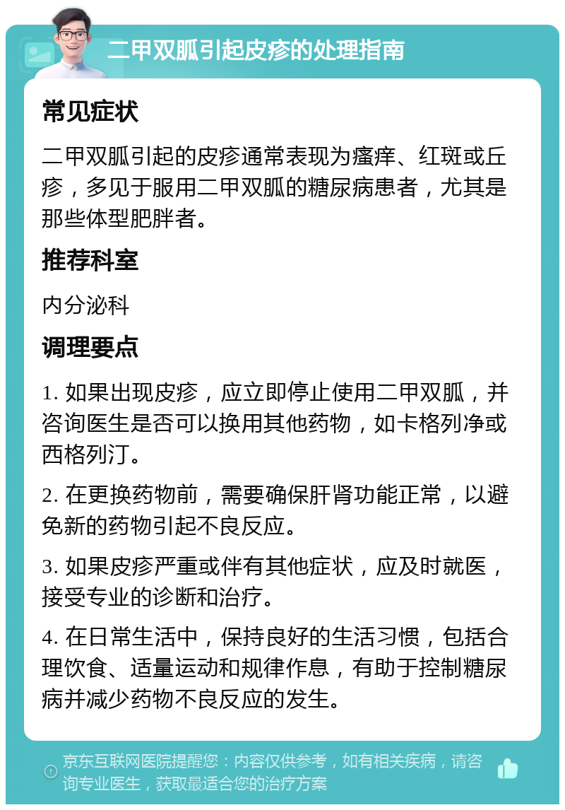 二甲双胍引起皮疹的处理指南 常见症状 二甲双胍引起的皮疹通常表现为瘙痒、红斑或丘疹，多见于服用二甲双胍的糖尿病患者，尤其是那些体型肥胖者。 推荐科室 内分泌科 调理要点 1. 如果出现皮疹，应立即停止使用二甲双胍，并咨询医生是否可以换用其他药物，如卡格列净或西格列汀。 2. 在更换药物前，需要确保肝肾功能正常，以避免新的药物引起不良反应。 3. 如果皮疹严重或伴有其他症状，应及时就医，接受专业的诊断和治疗。 4. 在日常生活中，保持良好的生活习惯，包括合理饮食、适量运动和规律作息，有助于控制糖尿病并减少药物不良反应的发生。