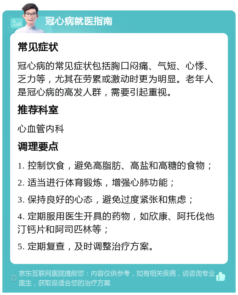 冠心病就医指南 常见症状 冠心病的常见症状包括胸口闷痛、气短、心悸、乏力等，尤其在劳累或激动时更为明显。老年人是冠心病的高发人群，需要引起重视。 推荐科室 心血管内科 调理要点 1. 控制饮食，避免高脂肪、高盐和高糖的食物； 2. 适当进行体育锻炼，增强心肺功能； 3. 保持良好的心态，避免过度紧张和焦虑； 4. 定期服用医生开具的药物，如欣康、阿托伐他汀钙片和阿司匹林等； 5. 定期复查，及时调整治疗方案。