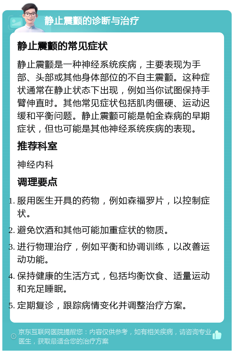 静止震颤的诊断与治疗 静止震颤的常见症状 静止震颤是一种神经系统疾病，主要表现为手部、头部或其他身体部位的不自主震颤。这种症状通常在静止状态下出现，例如当你试图保持手臂伸直时。其他常见症状包括肌肉僵硬、运动迟缓和平衡问题。静止震颤可能是帕金森病的早期症状，但也可能是其他神经系统疾病的表现。 推荐科室 神经内科 调理要点 服用医生开具的药物，例如森福罗片，以控制症状。 避免饮酒和其他可能加重症状的物质。 进行物理治疗，例如平衡和协调训练，以改善运动功能。 保持健康的生活方式，包括均衡饮食、适量运动和充足睡眠。 定期复诊，跟踪病情变化并调整治疗方案。