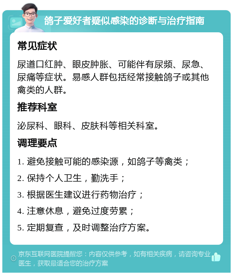 鸽子爱好者疑似感染的诊断与治疗指南 常见症状 尿道口红肿、眼皮肿胀、可能伴有尿频、尿急、尿痛等症状。易感人群包括经常接触鸽子或其他禽类的人群。 推荐科室 泌尿科、眼科、皮肤科等相关科室。 调理要点 1. 避免接触可能的感染源，如鸽子等禽类； 2. 保持个人卫生，勤洗手； 3. 根据医生建议进行药物治疗； 4. 注意休息，避免过度劳累； 5. 定期复查，及时调整治疗方案。