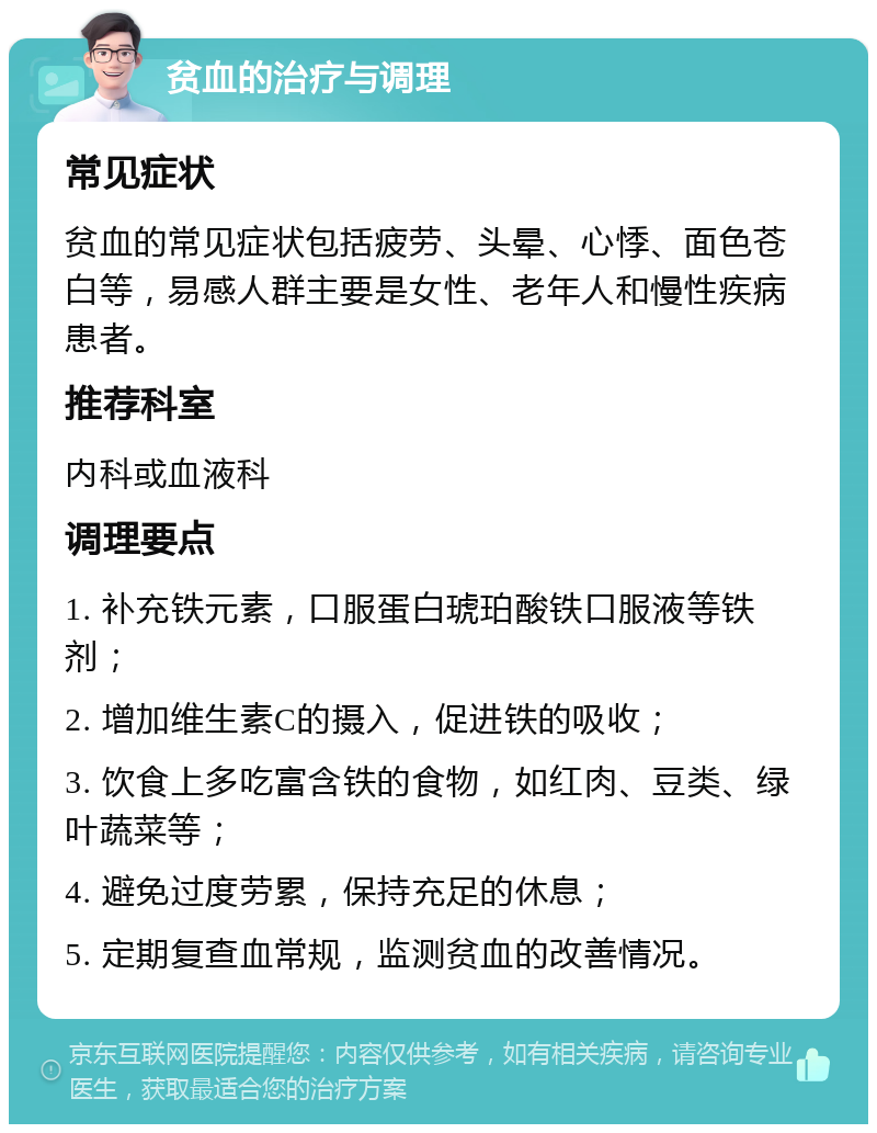 贫血的治疗与调理 常见症状 贫血的常见症状包括疲劳、头晕、心悸、面色苍白等，易感人群主要是女性、老年人和慢性疾病患者。 推荐科室 内科或血液科 调理要点 1. 补充铁元素，口服蛋白琥珀酸铁口服液等铁剂； 2. 增加维生素C的摄入，促进铁的吸收； 3. 饮食上多吃富含铁的食物，如红肉、豆类、绿叶蔬菜等； 4. 避免过度劳累，保持充足的休息； 5. 定期复查血常规，监测贫血的改善情况。