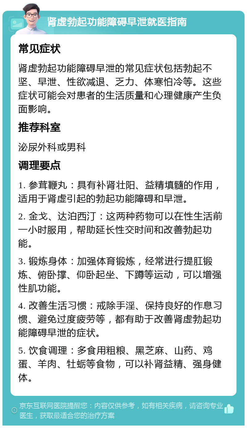 肾虚勃起功能障碍早泄就医指南 常见症状 肾虚勃起功能障碍早泄的常见症状包括勃起不坚、早泄、性欲减退、乏力、体寒怕冷等。这些症状可能会对患者的生活质量和心理健康产生负面影响。 推荐科室 泌尿外科或男科 调理要点 1. 参茸鞭丸：具有补肾壮阳、益精填髓的作用，适用于肾虚引起的勃起功能障碍和早泄。 2. 金戈、达泊西汀：这两种药物可以在性生活前一小时服用，帮助延长性交时间和改善勃起功能。 3. 锻炼身体：加强体育锻炼，经常进行提肛锻炼、俯卧撑、仰卧起坐、下蹲等运动，可以增强性肌功能。 4. 改善生活习惯：戒除手淫、保持良好的作息习惯、避免过度疲劳等，都有助于改善肾虚勃起功能障碍早泄的症状。 5. 饮食调理：多食用粗粮、黑芝麻、山药、鸡蛋、羊肉、牡蛎等食物，可以补肾益精、强身健体。