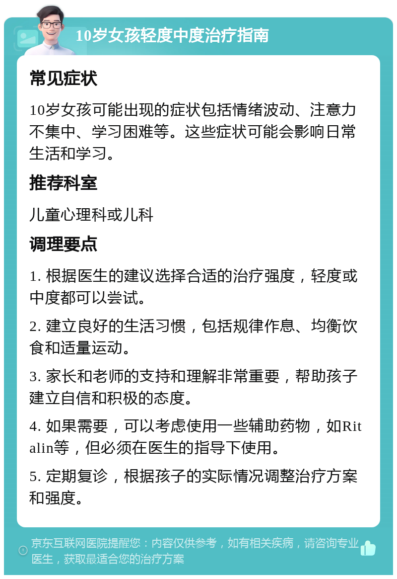 10岁女孩轻度中度治疗指南 常见症状 10岁女孩可能出现的症状包括情绪波动、注意力不集中、学习困难等。这些症状可能会影响日常生活和学习。 推荐科室 儿童心理科或儿科 调理要点 1. 根据医生的建议选择合适的治疗强度，轻度或中度都可以尝试。 2. 建立良好的生活习惯，包括规律作息、均衡饮食和适量运动。 3. 家长和老师的支持和理解非常重要，帮助孩子建立自信和积极的态度。 4. 如果需要，可以考虑使用一些辅助药物，如Ritalin等，但必须在医生的指导下使用。 5. 定期复诊，根据孩子的实际情况调整治疗方案和强度。