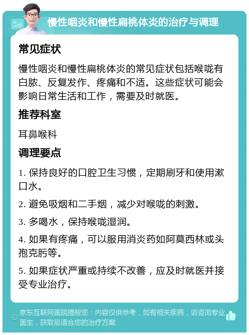 慢性咽炎和慢性扁桃体炎的治疗与调理 常见症状 慢性咽炎和慢性扁桃体炎的常见症状包括喉咙有白脓、反复发作、疼痛和不适。这些症状可能会影响日常生活和工作，需要及时就医。 推荐科室 耳鼻喉科 调理要点 1. 保持良好的口腔卫生习惯，定期刷牙和使用漱口水。 2. 避免吸烟和二手烟，减少对喉咙的刺激。 3. 多喝水，保持喉咙湿润。 4. 如果有疼痛，可以服用消炎药如阿莫西林或头孢克肟等。 5. 如果症状严重或持续不改善，应及时就医并接受专业治疗。