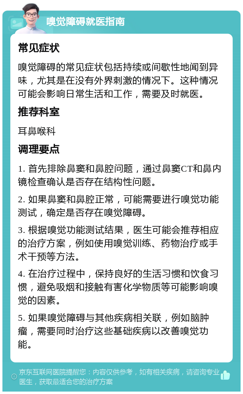 嗅觉障碍就医指南 常见症状 嗅觉障碍的常见症状包括持续或间歇性地闻到异味，尤其是在没有外界刺激的情况下。这种情况可能会影响日常生活和工作，需要及时就医。 推荐科室 耳鼻喉科 调理要点 1. 首先排除鼻窦和鼻腔问题，通过鼻窦CT和鼻内镜检查确认是否存在结构性问题。 2. 如果鼻窦和鼻腔正常，可能需要进行嗅觉功能测试，确定是否存在嗅觉障碍。 3. 根据嗅觉功能测试结果，医生可能会推荐相应的治疗方案，例如使用嗅觉训练、药物治疗或手术干预等方法。 4. 在治疗过程中，保持良好的生活习惯和饮食习惯，避免吸烟和接触有害化学物质等可能影响嗅觉的因素。 5. 如果嗅觉障碍与其他疾病相关联，例如脑肿瘤，需要同时治疗这些基础疾病以改善嗅觉功能。