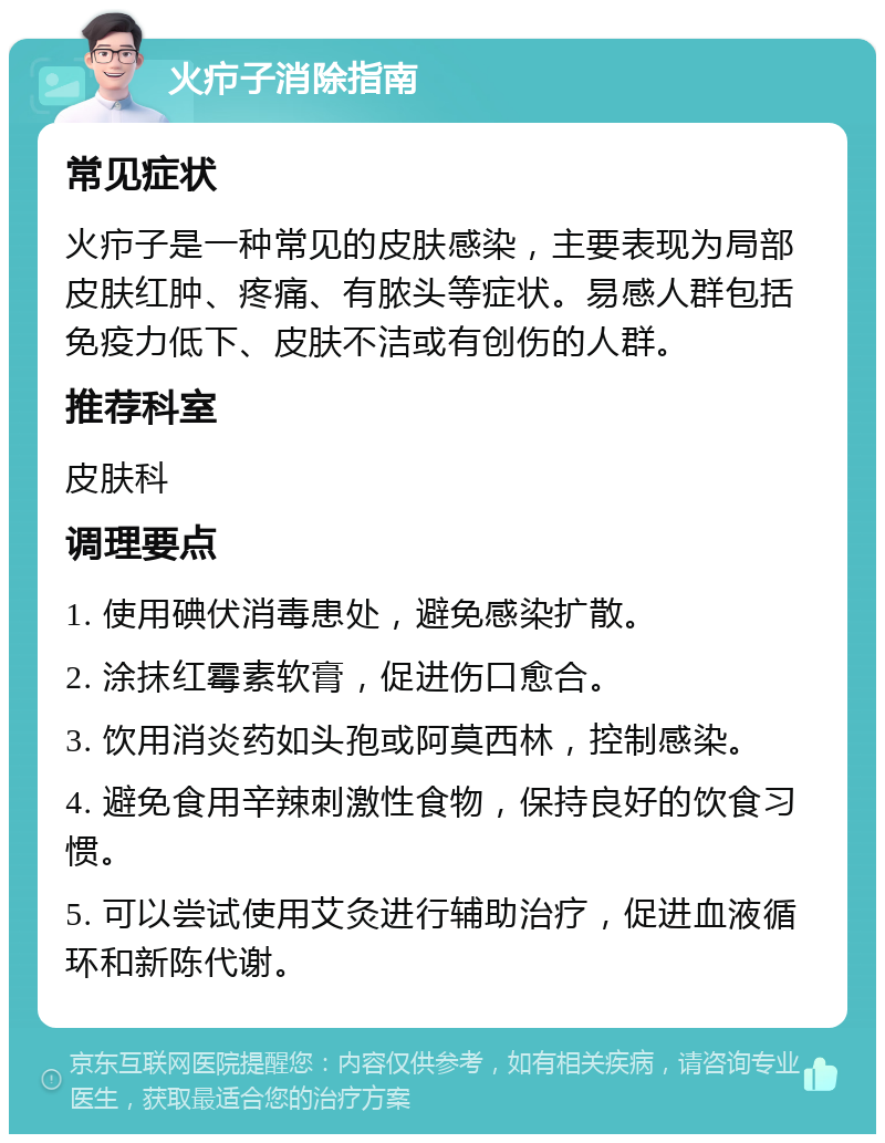 火疖子消除指南 常见症状 火疖子是一种常见的皮肤感染，主要表现为局部皮肤红肿、疼痛、有脓头等症状。易感人群包括免疫力低下、皮肤不洁或有创伤的人群。 推荐科室 皮肤科 调理要点 1. 使用碘伏消毒患处，避免感染扩散。 2. 涂抹红霉素软膏，促进伤口愈合。 3. 饮用消炎药如头孢或阿莫西林，控制感染。 4. 避免食用辛辣刺激性食物，保持良好的饮食习惯。 5. 可以尝试使用艾灸进行辅助治疗，促进血液循环和新陈代谢。