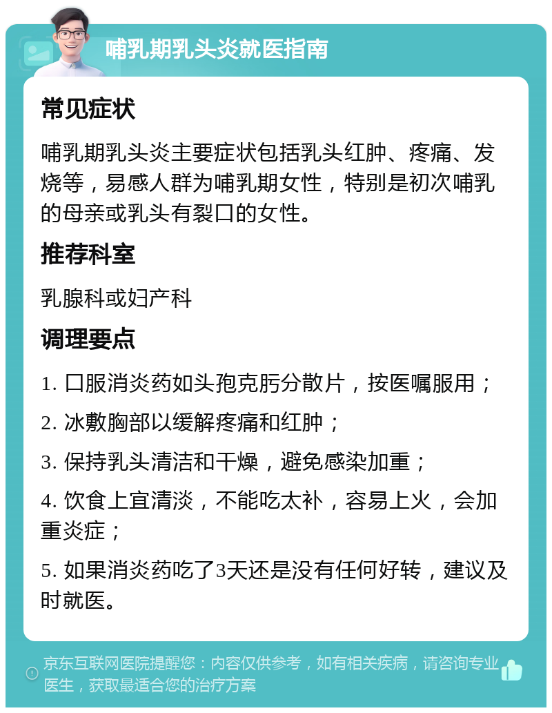 哺乳期乳头炎就医指南 常见症状 哺乳期乳头炎主要症状包括乳头红肿、疼痛、发烧等，易感人群为哺乳期女性，特别是初次哺乳的母亲或乳头有裂口的女性。 推荐科室 乳腺科或妇产科 调理要点 1. 口服消炎药如头孢克肟分散片，按医嘱服用； 2. 冰敷胸部以缓解疼痛和红肿； 3. 保持乳头清洁和干燥，避免感染加重； 4. 饮食上宜清淡，不能吃太补，容易上火，会加重炎症； 5. 如果消炎药吃了3天还是没有任何好转，建议及时就医。