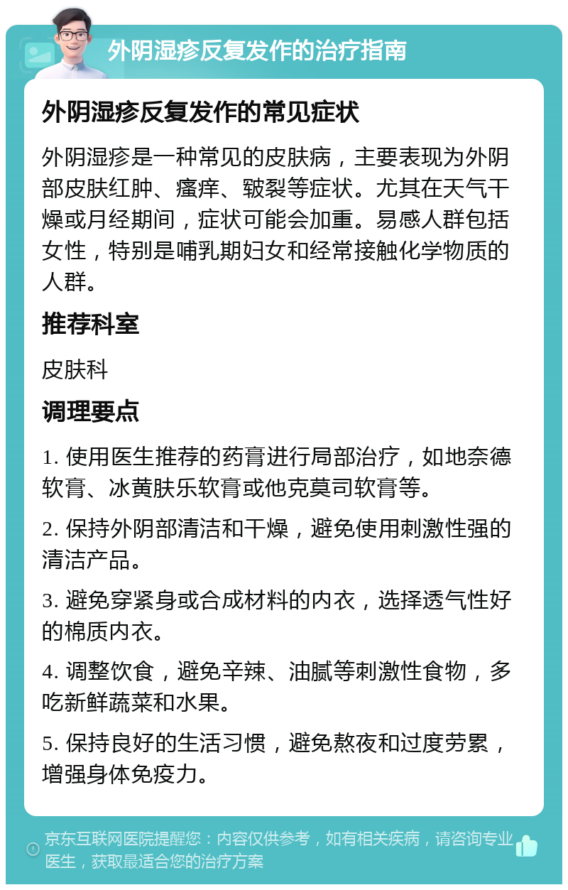 外阴湿疹反复发作的治疗指南 外阴湿疹反复发作的常见症状 外阴湿疹是一种常见的皮肤病，主要表现为外阴部皮肤红肿、瘙痒、皲裂等症状。尤其在天气干燥或月经期间，症状可能会加重。易感人群包括女性，特别是哺乳期妇女和经常接触化学物质的人群。 推荐科室 皮肤科 调理要点 1. 使用医生推荐的药膏进行局部治疗，如地奈德软膏、冰黄肤乐软膏或他克莫司软膏等。 2. 保持外阴部清洁和干燥，避免使用刺激性强的清洁产品。 3. 避免穿紧身或合成材料的内衣，选择透气性好的棉质内衣。 4. 调整饮食，避免辛辣、油腻等刺激性食物，多吃新鲜蔬菜和水果。 5. 保持良好的生活习惯，避免熬夜和过度劳累，增强身体免疫力。