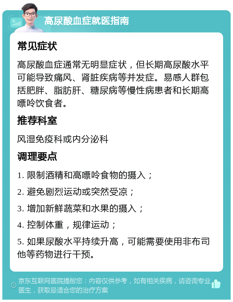 高尿酸血症就医指南 常见症状 高尿酸血症通常无明显症状，但长期高尿酸水平可能导致痛风、肾脏疾病等并发症。易感人群包括肥胖、脂肪肝、糖尿病等慢性病患者和长期高嘌呤饮食者。 推荐科室 风湿免疫科或内分泌科 调理要点 1. 限制酒精和高嘌呤食物的摄入； 2. 避免剧烈运动或突然受凉； 3. 增加新鲜蔬菜和水果的摄入； 4. 控制体重，规律运动； 5. 如果尿酸水平持续升高，可能需要使用非布司他等药物进行干预。