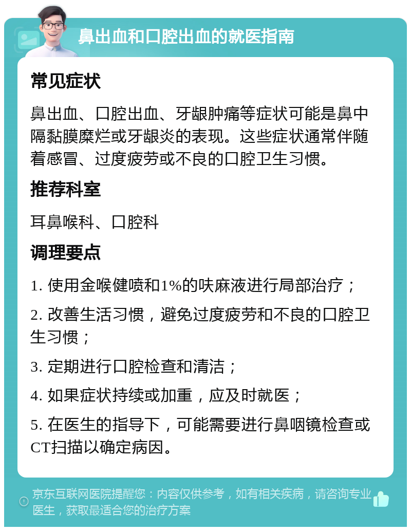 鼻出血和口腔出血的就医指南 常见症状 鼻出血、口腔出血、牙龈肿痛等症状可能是鼻中隔黏膜糜烂或牙龈炎的表现。这些症状通常伴随着感冒、过度疲劳或不良的口腔卫生习惯。 推荐科室 耳鼻喉科、口腔科 调理要点 1. 使用金喉健喷和1%的呋麻液进行局部治疗； 2. 改善生活习惯，避免过度疲劳和不良的口腔卫生习惯； 3. 定期进行口腔检查和清洁； 4. 如果症状持续或加重，应及时就医； 5. 在医生的指导下，可能需要进行鼻咽镜检查或CT扫描以确定病因。