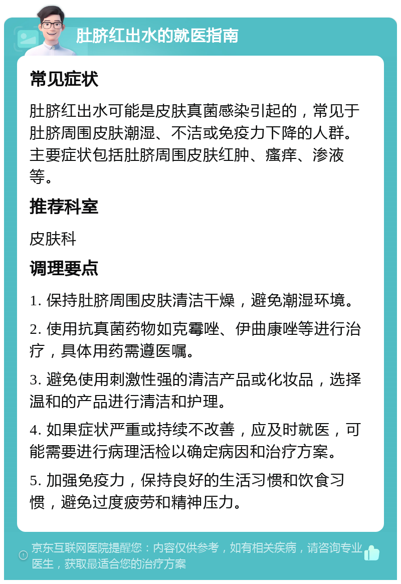 肚脐红出水的就医指南 常见症状 肚脐红出水可能是皮肤真菌感染引起的，常见于肚脐周围皮肤潮湿、不洁或免疫力下降的人群。主要症状包括肚脐周围皮肤红肿、瘙痒、渗液等。 推荐科室 皮肤科 调理要点 1. 保持肚脐周围皮肤清洁干燥，避免潮湿环境。 2. 使用抗真菌药物如克霉唑、伊曲康唑等进行治疗，具体用药需遵医嘱。 3. 避免使用刺激性强的清洁产品或化妆品，选择温和的产品进行清洁和护理。 4. 如果症状严重或持续不改善，应及时就医，可能需要进行病理活检以确定病因和治疗方案。 5. 加强免疫力，保持良好的生活习惯和饮食习惯，避免过度疲劳和精神压力。