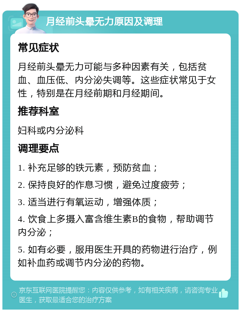 月经前头晕无力原因及调理 常见症状 月经前头晕无力可能与多种因素有关，包括贫血、血压低、内分泌失调等。这些症状常见于女性，特别是在月经前期和月经期间。 推荐科室 妇科或内分泌科 调理要点 1. 补充足够的铁元素，预防贫血； 2. 保持良好的作息习惯，避免过度疲劳； 3. 适当进行有氧运动，增强体质； 4. 饮食上多摄入富含维生素B的食物，帮助调节内分泌； 5. 如有必要，服用医生开具的药物进行治疗，例如补血药或调节内分泌的药物。