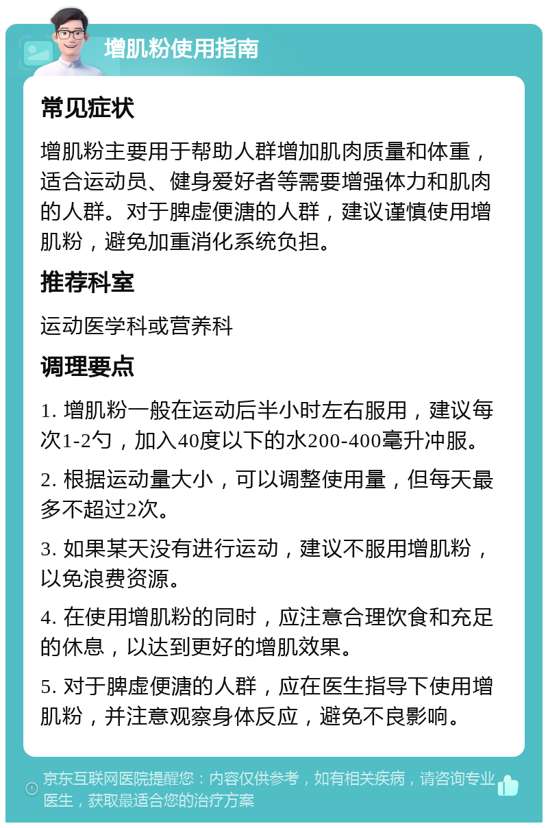 增肌粉使用指南 常见症状 增肌粉主要用于帮助人群增加肌肉质量和体重，适合运动员、健身爱好者等需要增强体力和肌肉的人群。对于脾虚便溏的人群，建议谨慎使用增肌粉，避免加重消化系统负担。 推荐科室 运动医学科或营养科 调理要点 1. 增肌粉一般在运动后半小时左右服用，建议每次1-2勺，加入40度以下的水200-400毫升冲服。 2. 根据运动量大小，可以调整使用量，但每天最多不超过2次。 3. 如果某天没有进行运动，建议不服用增肌粉，以免浪费资源。 4. 在使用增肌粉的同时，应注意合理饮食和充足的休息，以达到更好的增肌效果。 5. 对于脾虚便溏的人群，应在医生指导下使用增肌粉，并注意观察身体反应，避免不良影响。