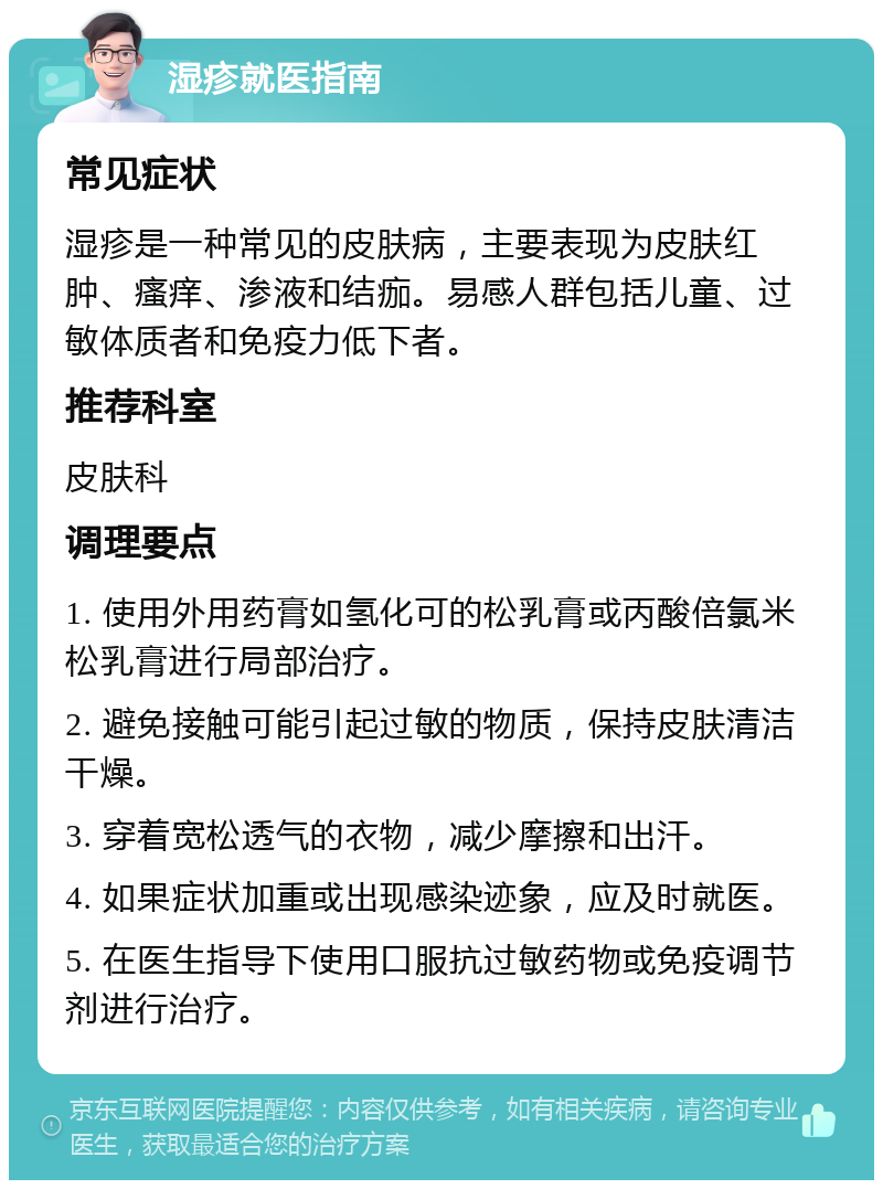 湿疹就医指南 常见症状 湿疹是一种常见的皮肤病，主要表现为皮肤红肿、瘙痒、渗液和结痂。易感人群包括儿童、过敏体质者和免疫力低下者。 推荐科室 皮肤科 调理要点 1. 使用外用药膏如氢化可的松乳膏或丙酸倍氯米松乳膏进行局部治疗。 2. 避免接触可能引起过敏的物质，保持皮肤清洁干燥。 3. 穿着宽松透气的衣物，减少摩擦和出汗。 4. 如果症状加重或出现感染迹象，应及时就医。 5. 在医生指导下使用口服抗过敏药物或免疫调节剂进行治疗。