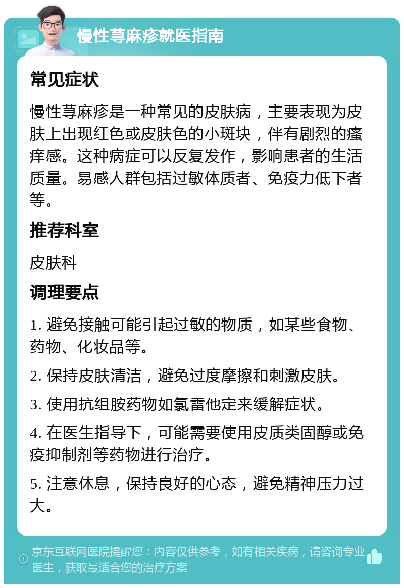 慢性荨麻疹就医指南 常见症状 慢性荨麻疹是一种常见的皮肤病，主要表现为皮肤上出现红色或皮肤色的小斑块，伴有剧烈的瘙痒感。这种病症可以反复发作，影响患者的生活质量。易感人群包括过敏体质者、免疫力低下者等。 推荐科室 皮肤科 调理要点 1. 避免接触可能引起过敏的物质，如某些食物、药物、化妆品等。 2. 保持皮肤清洁，避免过度摩擦和刺激皮肤。 3. 使用抗组胺药物如氯雷他定来缓解症状。 4. 在医生指导下，可能需要使用皮质类固醇或免疫抑制剂等药物进行治疗。 5. 注意休息，保持良好的心态，避免精神压力过大。