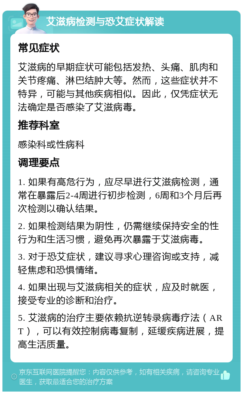 艾滋病检测与恐艾症状解读 常见症状 艾滋病的早期症状可能包括发热、头痛、肌肉和关节疼痛、淋巴结肿大等。然而，这些症状并不特异，可能与其他疾病相似。因此，仅凭症状无法确定是否感染了艾滋病毒。 推荐科室 感染科或性病科 调理要点 1. 如果有高危行为，应尽早进行艾滋病检测，通常在暴露后2-4周进行初步检测，6周和3个月后再次检测以确认结果。 2. 如果检测结果为阴性，仍需继续保持安全的性行为和生活习惯，避免再次暴露于艾滋病毒。 3. 对于恐艾症状，建议寻求心理咨询或支持，减轻焦虑和恐惧情绪。 4. 如果出现与艾滋病相关的症状，应及时就医，接受专业的诊断和治疗。 5. 艾滋病的治疗主要依赖抗逆转录病毒疗法（ART），可以有效控制病毒复制，延缓疾病进展，提高生活质量。