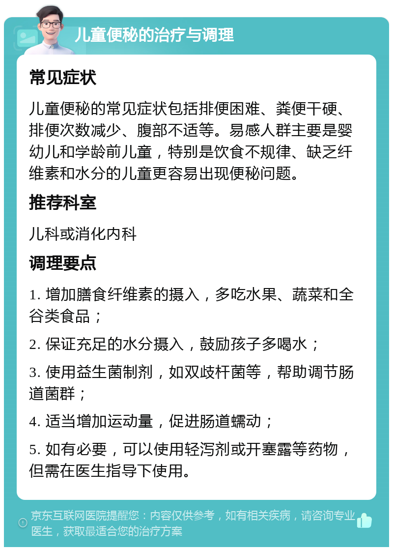 儿童便秘的治疗与调理 常见症状 儿童便秘的常见症状包括排便困难、粪便干硬、排便次数减少、腹部不适等。易感人群主要是婴幼儿和学龄前儿童，特别是饮食不规律、缺乏纤维素和水分的儿童更容易出现便秘问题。 推荐科室 儿科或消化内科 调理要点 1. 增加膳食纤维素的摄入，多吃水果、蔬菜和全谷类食品； 2. 保证充足的水分摄入，鼓励孩子多喝水； 3. 使用益生菌制剂，如双歧杆菌等，帮助调节肠道菌群； 4. 适当增加运动量，促进肠道蠕动； 5. 如有必要，可以使用轻泻剂或开塞露等药物，但需在医生指导下使用。