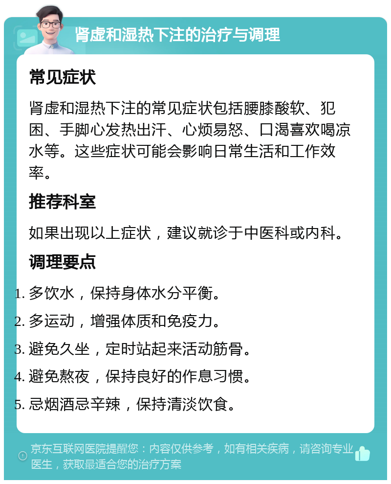 肾虚和湿热下注的治疗与调理 常见症状 肾虚和湿热下注的常见症状包括腰膝酸软、犯困、手脚心发热出汗、心烦易怒、口渴喜欢喝凉水等。这些症状可能会影响日常生活和工作效率。 推荐科室 如果出现以上症状，建议就诊于中医科或内科。 调理要点 多饮水，保持身体水分平衡。 多运动，增强体质和免疫力。 避免久坐，定时站起来活动筋骨。 避免熬夜，保持良好的作息习惯。 忌烟酒忌辛辣，保持清淡饮食。