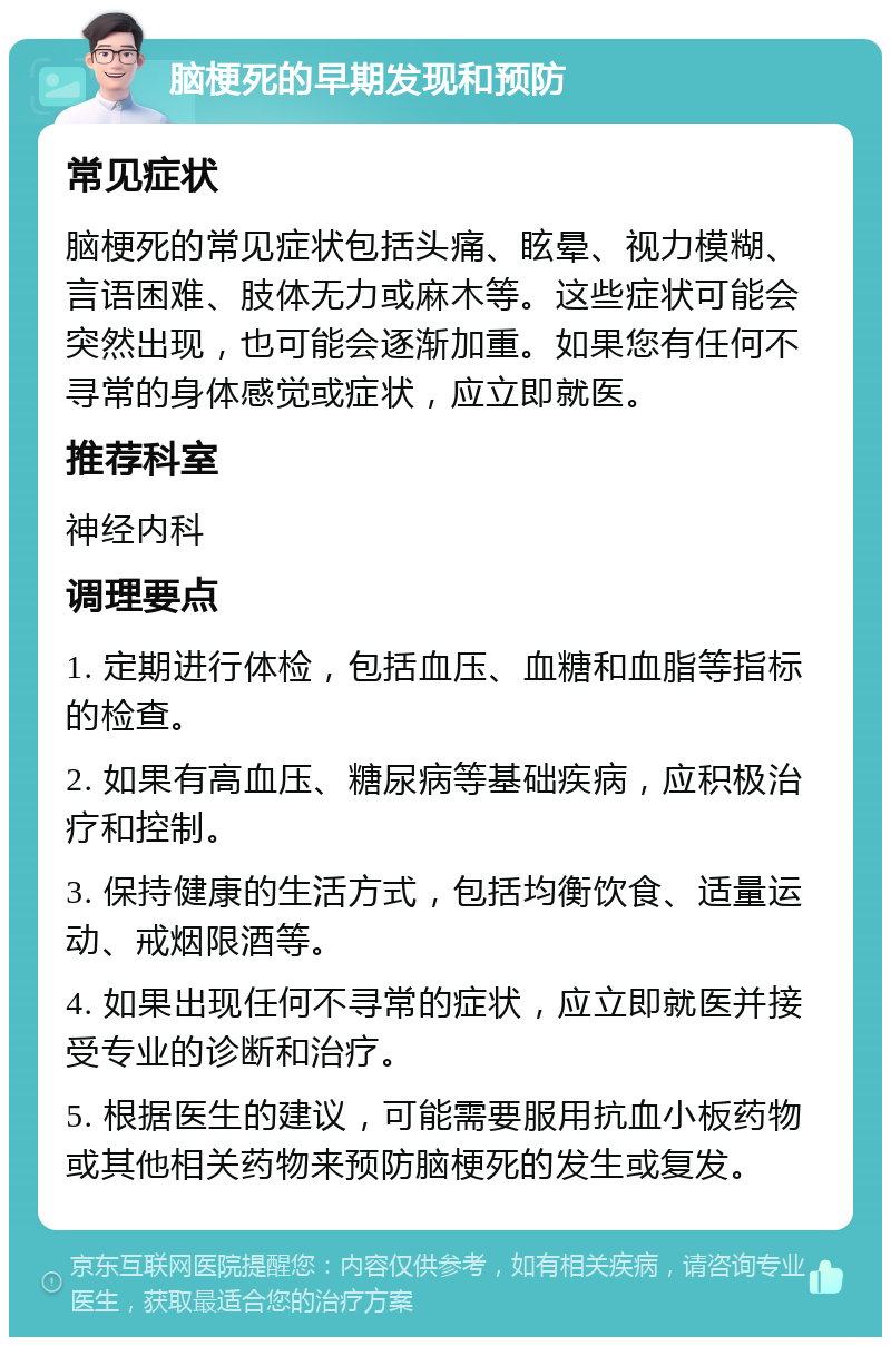 脑梗死的早期发现和预防 常见症状 脑梗死的常见症状包括头痛、眩晕、视力模糊、言语困难、肢体无力或麻木等。这些症状可能会突然出现，也可能会逐渐加重。如果您有任何不寻常的身体感觉或症状，应立即就医。 推荐科室 神经内科 调理要点 1. 定期进行体检，包括血压、血糖和血脂等指标的检查。 2. 如果有高血压、糖尿病等基础疾病，应积极治疗和控制。 3. 保持健康的生活方式，包括均衡饮食、适量运动、戒烟限酒等。 4. 如果出现任何不寻常的症状，应立即就医并接受专业的诊断和治疗。 5. 根据医生的建议，可能需要服用抗血小板药物或其他相关药物来预防脑梗死的发生或复发。