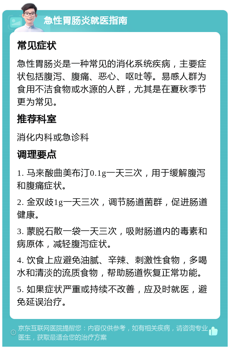 急性胃肠炎就医指南 常见症状 急性胃肠炎是一种常见的消化系统疾病，主要症状包括腹泻、腹痛、恶心、呕吐等。易感人群为食用不洁食物或水源的人群，尤其是在夏秋季节更为常见。 推荐科室 消化内科或急诊科 调理要点 1. 马来酸曲美布汀0.1g一天三次，用于缓解腹泻和腹痛症状。 2. 金双歧1g一天三次，调节肠道菌群，促进肠道健康。 3. 蒙脱石散一袋一天三次，吸附肠道内的毒素和病原体，减轻腹泻症状。 4. 饮食上应避免油腻、辛辣、刺激性食物，多喝水和清淡的流质食物，帮助肠道恢复正常功能。 5. 如果症状严重或持续不改善，应及时就医，避免延误治疗。