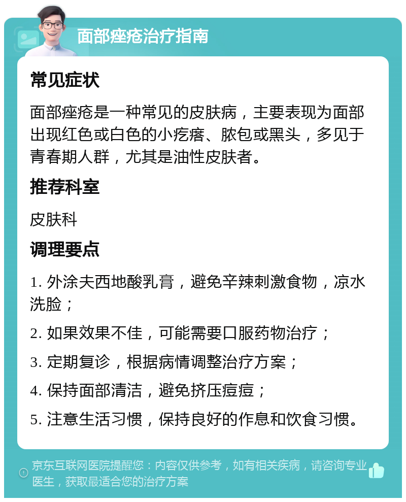 面部痤疮治疗指南 常见症状 面部痤疮是一种常见的皮肤病，主要表现为面部出现红色或白色的小疙瘩、脓包或黑头，多见于青春期人群，尤其是油性皮肤者。 推荐科室 皮肤科 调理要点 1. 外涂夫西地酸乳膏，避免辛辣刺激食物，凉水洗脸； 2. 如果效果不佳，可能需要口服药物治疗； 3. 定期复诊，根据病情调整治疗方案； 4. 保持面部清洁，避免挤压痘痘； 5. 注意生活习惯，保持良好的作息和饮食习惯。