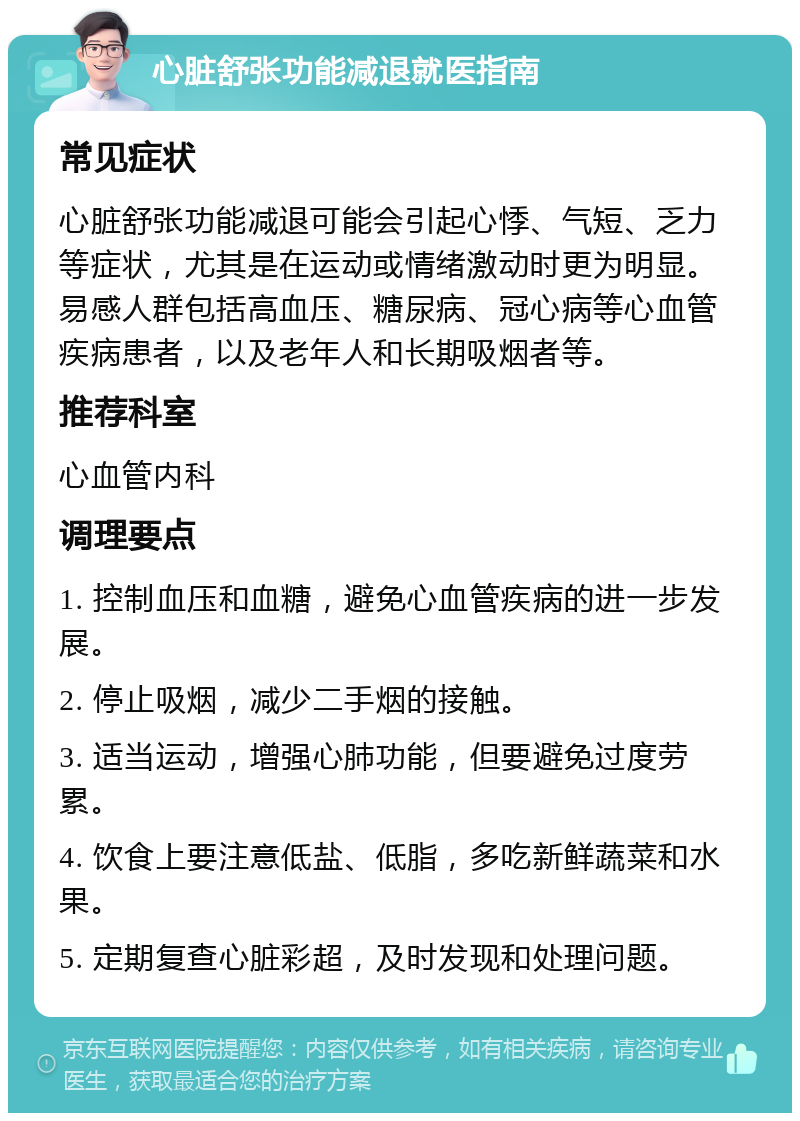 心脏舒张功能减退就医指南 常见症状 心脏舒张功能减退可能会引起心悸、气短、乏力等症状，尤其是在运动或情绪激动时更为明显。易感人群包括高血压、糖尿病、冠心病等心血管疾病患者，以及老年人和长期吸烟者等。 推荐科室 心血管内科 调理要点 1. 控制血压和血糖，避免心血管疾病的进一步发展。 2. 停止吸烟，减少二手烟的接触。 3. 适当运动，增强心肺功能，但要避免过度劳累。 4. 饮食上要注意低盐、低脂，多吃新鲜蔬菜和水果。 5. 定期复查心脏彩超，及时发现和处理问题。