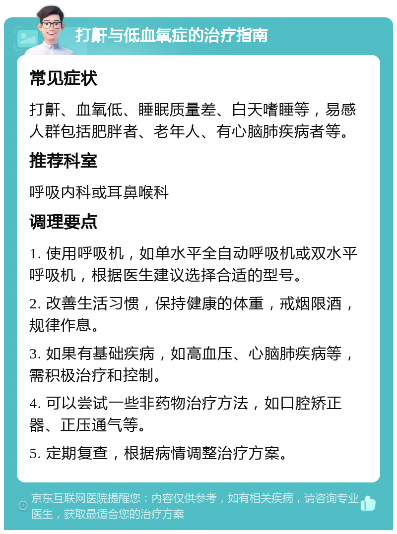 打鼾与低血氧症的治疗指南 常见症状 打鼾、血氧低、睡眠质量差、白天嗜睡等，易感人群包括肥胖者、老年人、有心脑肺疾病者等。 推荐科室 呼吸内科或耳鼻喉科 调理要点 1. 使用呼吸机，如单水平全自动呼吸机或双水平呼吸机，根据医生建议选择合适的型号。 2. 改善生活习惯，保持健康的体重，戒烟限酒，规律作息。 3. 如果有基础疾病，如高血压、心脑肺疾病等，需积极治疗和控制。 4. 可以尝试一些非药物治疗方法，如口腔矫正器、正压通气等。 5. 定期复查，根据病情调整治疗方案。