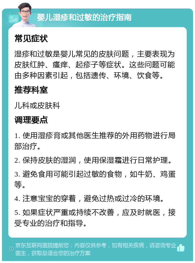 婴儿湿疹和过敏的治疗指南 常见症状 湿疹和过敏是婴儿常见的皮肤问题，主要表现为皮肤红肿、瘙痒、起疹子等症状。这些问题可能由多种因素引起，包括遗传、环境、饮食等。 推荐科室 儿科或皮肤科 调理要点 1. 使用湿疹膏或其他医生推荐的外用药物进行局部治疗。 2. 保持皮肤的湿润，使用保湿霜进行日常护理。 3. 避免食用可能引起过敏的食物，如牛奶、鸡蛋等。 4. 注意宝宝的穿着，避免过热或过冷的环境。 5. 如果症状严重或持续不改善，应及时就医，接受专业的治疗和指导。