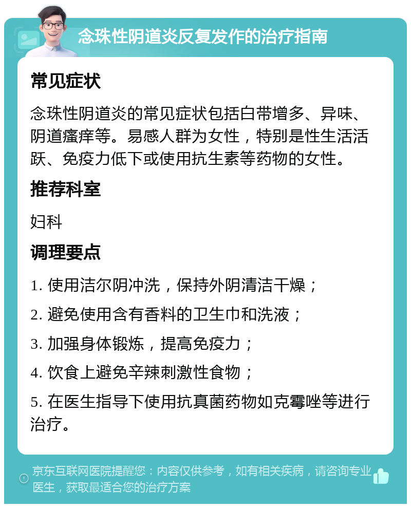 念珠性阴道炎反复发作的治疗指南 常见症状 念珠性阴道炎的常见症状包括白带增多、异味、阴道瘙痒等。易感人群为女性，特别是性生活活跃、免疫力低下或使用抗生素等药物的女性。 推荐科室 妇科 调理要点 1. 使用洁尔阴冲洗，保持外阴清洁干燥； 2. 避免使用含有香料的卫生巾和洗液； 3. 加强身体锻炼，提高免疫力； 4. 饮食上避免辛辣刺激性食物； 5. 在医生指导下使用抗真菌药物如克霉唑等进行治疗。