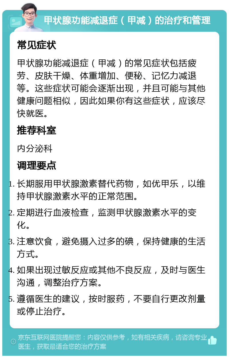 甲状腺功能减退症（甲减）的治疗和管理 常见症状 甲状腺功能减退症（甲减）的常见症状包括疲劳、皮肤干燥、体重增加、便秘、记忆力减退等。这些症状可能会逐渐出现，并且可能与其他健康问题相似，因此如果你有这些症状，应该尽快就医。 推荐科室 内分泌科 调理要点 长期服用甲状腺激素替代药物，如优甲乐，以维持甲状腺激素水平的正常范围。 定期进行血液检查，监测甲状腺激素水平的变化。 注意饮食，避免摄入过多的碘，保持健康的生活方式。 如果出现过敏反应或其他不良反应，及时与医生沟通，调整治疗方案。 遵循医生的建议，按时服药，不要自行更改剂量或停止治疗。