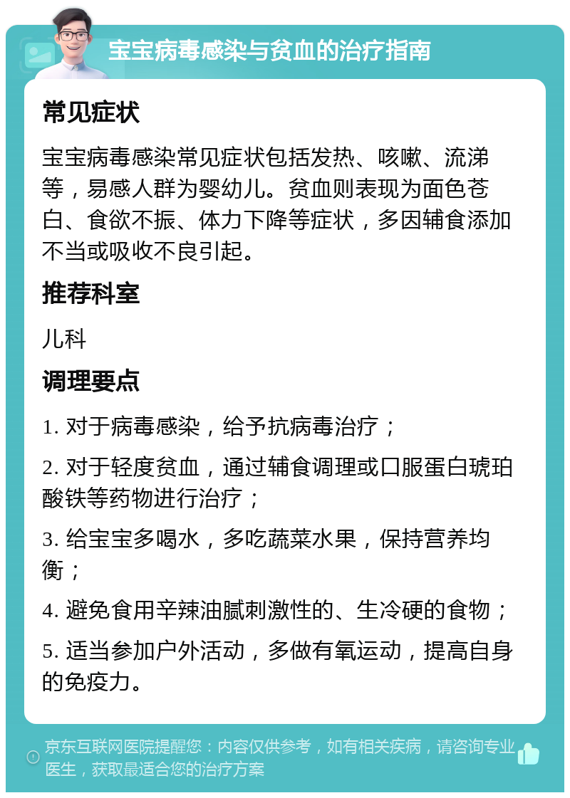 宝宝病毒感染与贫血的治疗指南 常见症状 宝宝病毒感染常见症状包括发热、咳嗽、流涕等，易感人群为婴幼儿。贫血则表现为面色苍白、食欲不振、体力下降等症状，多因辅食添加不当或吸收不良引起。 推荐科室 儿科 调理要点 1. 对于病毒感染，给予抗病毒治疗； 2. 对于轻度贫血，通过辅食调理或口服蛋白琥珀酸铁等药物进行治疗； 3. 给宝宝多喝水，多吃蔬菜水果，保持营养均衡； 4. 避免食用辛辣油腻刺激性的、生冷硬的食物； 5. 适当参加户外活动，多做有氧运动，提高自身的免疫力。