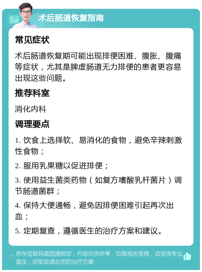 术后肠道恢复指南 常见症状 术后肠道恢复期可能出现排便困难、腹胀、腹痛等症状，尤其是脾虚肠道无力排便的患者更容易出现这些问题。 推荐科室 消化内科 调理要点 1. 饮食上选择软、易消化的食物，避免辛辣刺激性食物； 2. 服用乳果糖以促进排便； 3. 使用益生菌类药物（如复方嗜酸乳杆菌片）调节肠道菌群； 4. 保持大便通畅，避免因排便困难引起再次出血； 5. 定期复查，遵循医生的治疗方案和建议。