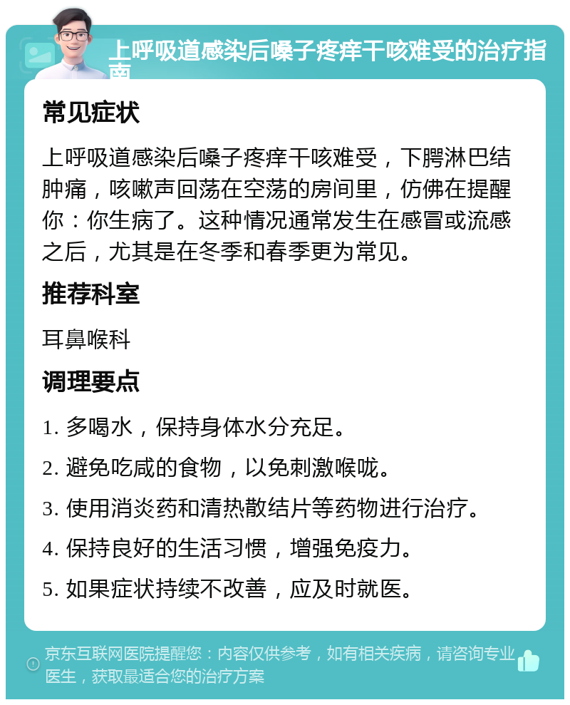 上呼吸道感染后嗓子疼痒干咳难受的治疗指南 常见症状 上呼吸道感染后嗓子疼痒干咳难受，下腭淋巴结肿痛，咳嗽声回荡在空荡的房间里，仿佛在提醒你：你生病了。这种情况通常发生在感冒或流感之后，尤其是在冬季和春季更为常见。 推荐科室 耳鼻喉科 调理要点 1. 多喝水，保持身体水分充足。 2. 避免吃咸的食物，以免刺激喉咙。 3. 使用消炎药和清热散结片等药物进行治疗。 4. 保持良好的生活习惯，增强免疫力。 5. 如果症状持续不改善，应及时就医。