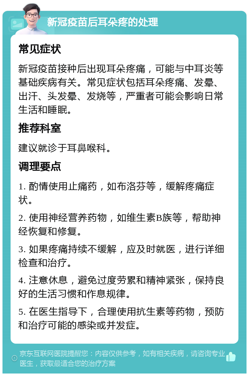 新冠疫苗后耳朵疼的处理 常见症状 新冠疫苗接种后出现耳朵疼痛，可能与中耳炎等基础疾病有关。常见症状包括耳朵疼痛、发晕、出汗、头发晕、发烧等，严重者可能会影响日常生活和睡眠。 推荐科室 建议就诊于耳鼻喉科。 调理要点 1. 酌情使用止痛药，如布洛芬等，缓解疼痛症状。 2. 使用神经营养药物，如维生素B族等，帮助神经恢复和修复。 3. 如果疼痛持续不缓解，应及时就医，进行详细检查和治疗。 4. 注意休息，避免过度劳累和精神紧张，保持良好的生活习惯和作息规律。 5. 在医生指导下，合理使用抗生素等药物，预防和治疗可能的感染或并发症。