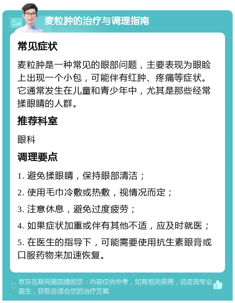 麦粒肿的治疗与调理指南 常见症状 麦粒肿是一种常见的眼部问题，主要表现为眼睑上出现一个小包，可能伴有红肿、疼痛等症状。它通常发生在儿童和青少年中，尤其是那些经常揉眼睛的人群。 推荐科室 眼科 调理要点 1. 避免揉眼睛，保持眼部清洁； 2. 使用毛巾冷敷或热敷，视情况而定； 3. 注意休息，避免过度疲劳； 4. 如果症状加重或伴有其他不适，应及时就医； 5. 在医生的指导下，可能需要使用抗生素眼膏或口服药物来加速恢复。