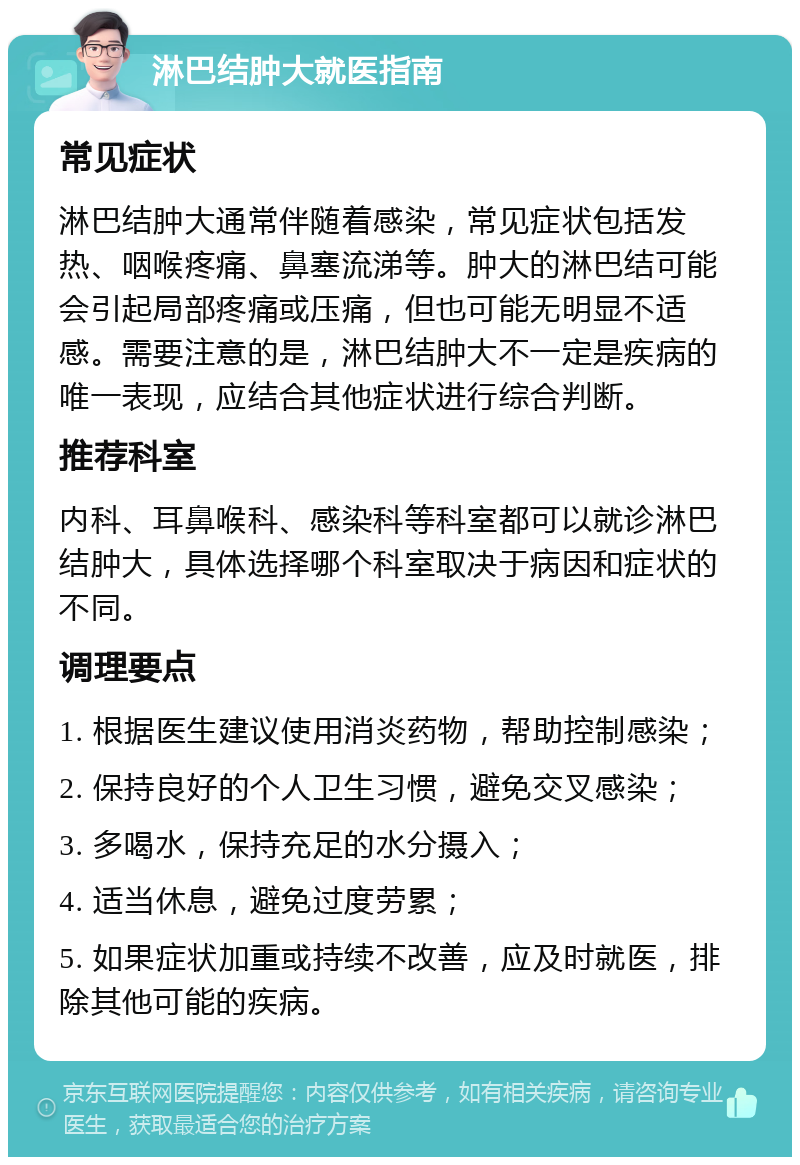 淋巴结肿大就医指南 常见症状 淋巴结肿大通常伴随着感染，常见症状包括发热、咽喉疼痛、鼻塞流涕等。肿大的淋巴结可能会引起局部疼痛或压痛，但也可能无明显不适感。需要注意的是，淋巴结肿大不一定是疾病的唯一表现，应结合其他症状进行综合判断。 推荐科室 内科、耳鼻喉科、感染科等科室都可以就诊淋巴结肿大，具体选择哪个科室取决于病因和症状的不同。 调理要点 1. 根据医生建议使用消炎药物，帮助控制感染； 2. 保持良好的个人卫生习惯，避免交叉感染； 3. 多喝水，保持充足的水分摄入； 4. 适当休息，避免过度劳累； 5. 如果症状加重或持续不改善，应及时就医，排除其他可能的疾病。