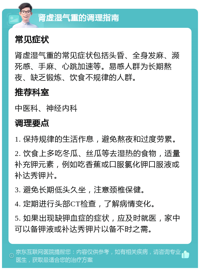 肾虚湿气重的调理指南 常见症状 肾虚湿气重的常见症状包括头昏、全身发麻、濒死感、手麻、心跳加速等。易感人群为长期熬夜、缺乏锻炼、饮食不规律的人群。 推荐科室 中医科、神经内科 调理要点 1. 保持规律的生活作息，避免熬夜和过度劳累。 2. 饮食上多吃冬瓜、丝瓜等去湿热的食物，适量补充钾元素，例如吃香蕉或口服氯化钾口服液或补达秀钾片。 3. 避免长期低头久坐，注意颈椎保健。 4. 定期进行头部CT检查，了解病情变化。 5. 如果出现缺钾血症的症状，应及时就医，家中可以备钾液或补达秀钾片以备不时之需。