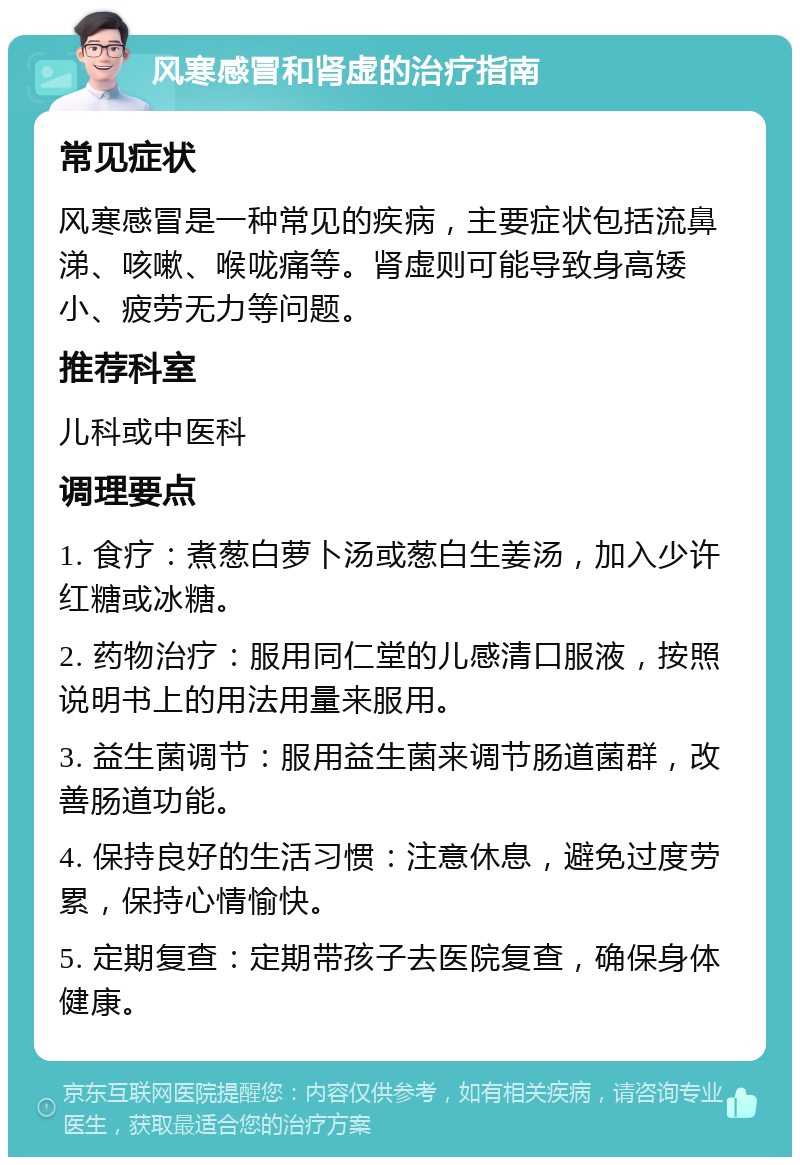 风寒感冒和肾虚的治疗指南 常见症状 风寒感冒是一种常见的疾病，主要症状包括流鼻涕、咳嗽、喉咙痛等。肾虚则可能导致身高矮小、疲劳无力等问题。 推荐科室 儿科或中医科 调理要点 1. 食疗：煮葱白萝卜汤或葱白生姜汤，加入少许红糖或冰糖。 2. 药物治疗：服用同仁堂的儿感清口服液，按照说明书上的用法用量来服用。 3. 益生菌调节：服用益生菌来调节肠道菌群，改善肠道功能。 4. 保持良好的生活习惯：注意休息，避免过度劳累，保持心情愉快。 5. 定期复查：定期带孩子去医院复查，确保身体健康。