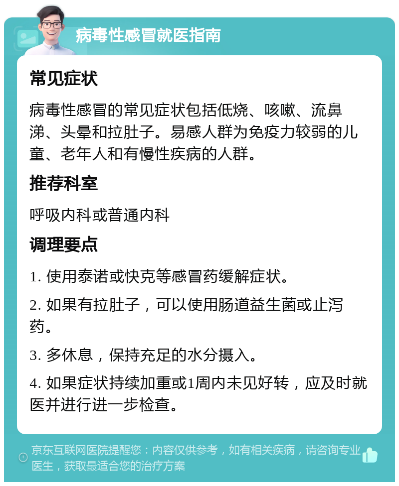 病毒性感冒就医指南 常见症状 病毒性感冒的常见症状包括低烧、咳嗽、流鼻涕、头晕和拉肚子。易感人群为免疫力较弱的儿童、老年人和有慢性疾病的人群。 推荐科室 呼吸内科或普通内科 调理要点 1. 使用泰诺或快克等感冒药缓解症状。 2. 如果有拉肚子，可以使用肠道益生菌或止泻药。 3. 多休息，保持充足的水分摄入。 4. 如果症状持续加重或1周内未见好转，应及时就医并进行进一步检查。