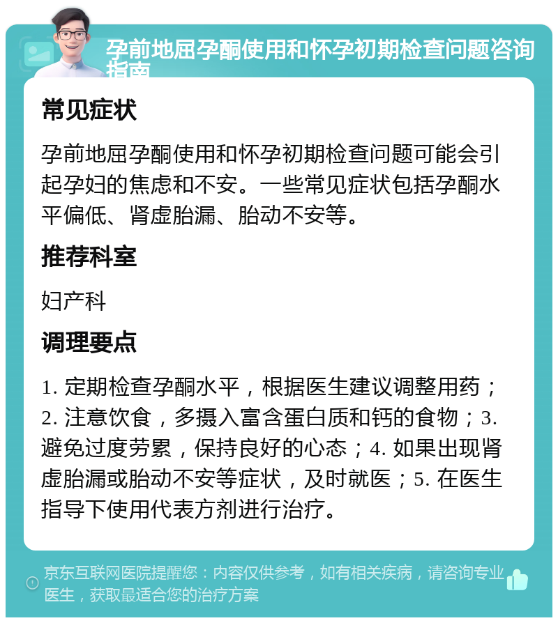 孕前地屈孕酮使用和怀孕初期检查问题咨询指南 常见症状 孕前地屈孕酮使用和怀孕初期检查问题可能会引起孕妇的焦虑和不安。一些常见症状包括孕酮水平偏低、肾虚胎漏、胎动不安等。 推荐科室 妇产科 调理要点 1. 定期检查孕酮水平，根据医生建议调整用药；2. 注意饮食，多摄入富含蛋白质和钙的食物；3. 避免过度劳累，保持良好的心态；4. 如果出现肾虚胎漏或胎动不安等症状，及时就医；5. 在医生指导下使用代表方剂进行治疗。