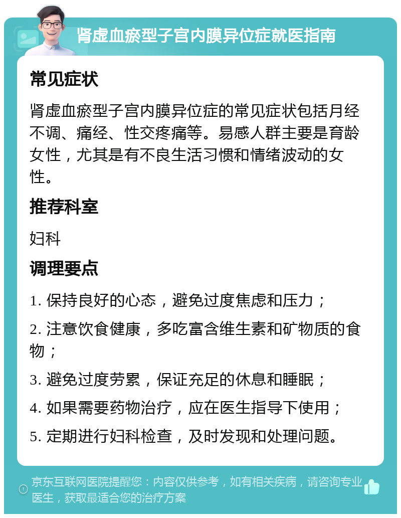 肾虚血瘀型子宫内膜异位症就医指南 常见症状 肾虚血瘀型子宫内膜异位症的常见症状包括月经不调、痛经、性交疼痛等。易感人群主要是育龄女性，尤其是有不良生活习惯和情绪波动的女性。 推荐科室 妇科 调理要点 1. 保持良好的心态，避免过度焦虑和压力； 2. 注意饮食健康，多吃富含维生素和矿物质的食物； 3. 避免过度劳累，保证充足的休息和睡眠； 4. 如果需要药物治疗，应在医生指导下使用； 5. 定期进行妇科检查，及时发现和处理问题。