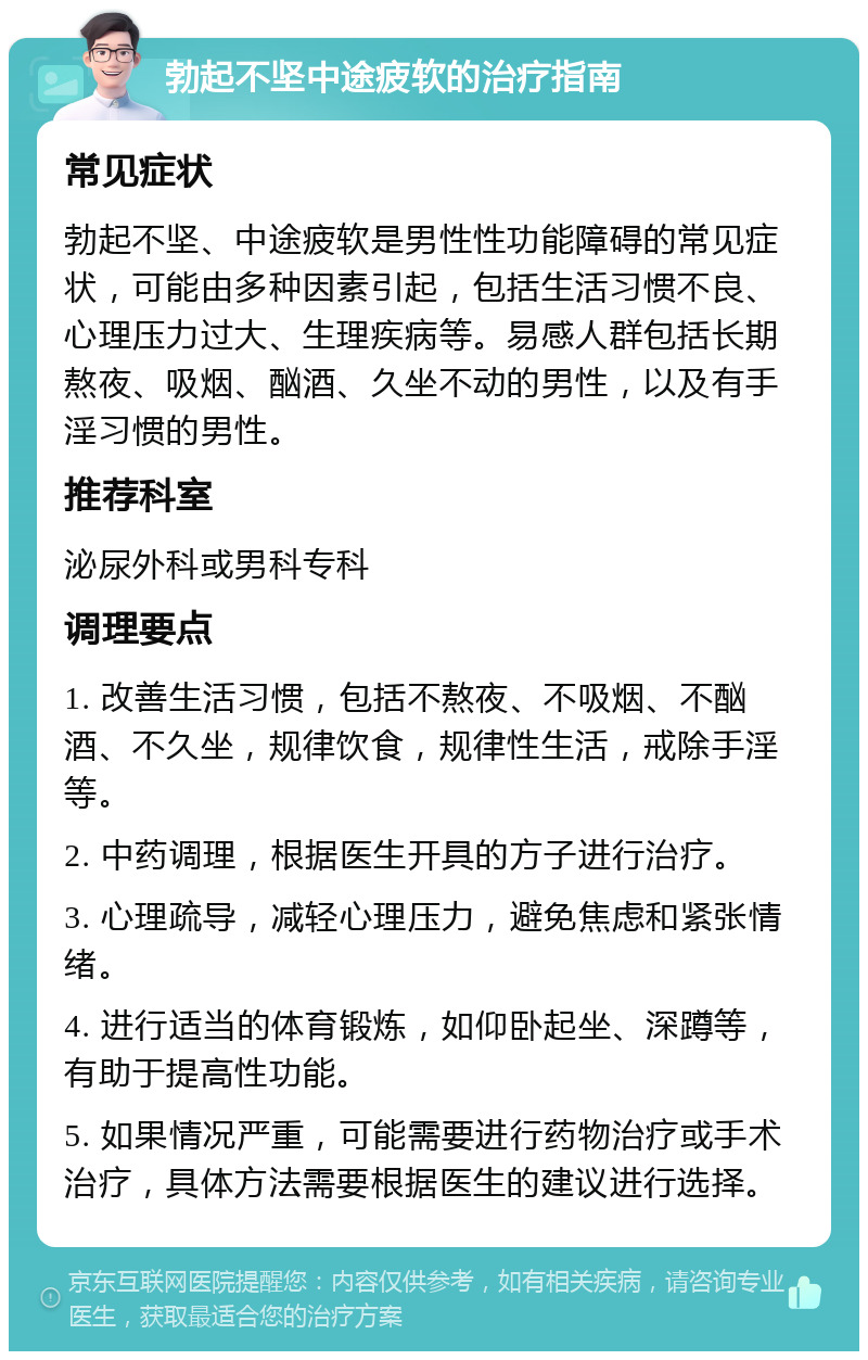 勃起不坚中途疲软的治疗指南 常见症状 勃起不坚、中途疲软是男性性功能障碍的常见症状，可能由多种因素引起，包括生活习惯不良、心理压力过大、生理疾病等。易感人群包括长期熬夜、吸烟、酗酒、久坐不动的男性，以及有手淫习惯的男性。 推荐科室 泌尿外科或男科专科 调理要点 1. 改善生活习惯，包括不熬夜、不吸烟、不酗酒、不久坐，规律饮食，规律性生活，戒除手淫等。 2. 中药调理，根据医生开具的方子进行治疗。 3. 心理疏导，减轻心理压力，避免焦虑和紧张情绪。 4. 进行适当的体育锻炼，如仰卧起坐、深蹲等，有助于提高性功能。 5. 如果情况严重，可能需要进行药物治疗或手术治疗，具体方法需要根据医生的建议进行选择。