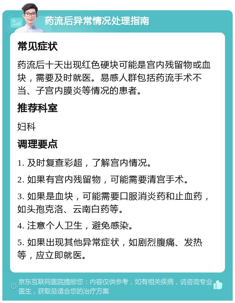 药流后异常情况处理指南 常见症状 药流后十天出现红色硬块可能是宫内残留物或血块，需要及时就医。易感人群包括药流手术不当、子宫内膜炎等情况的患者。 推荐科室 妇科 调理要点 1. 及时复查彩超，了解宫内情况。 2. 如果有宫内残留物，可能需要清宫手术。 3. 如果是血块，可能需要口服消炎药和止血药，如头孢克洛、云南白药等。 4. 注意个人卫生，避免感染。 5. 如果出现其他异常症状，如剧烈腹痛、发热等，应立即就医。