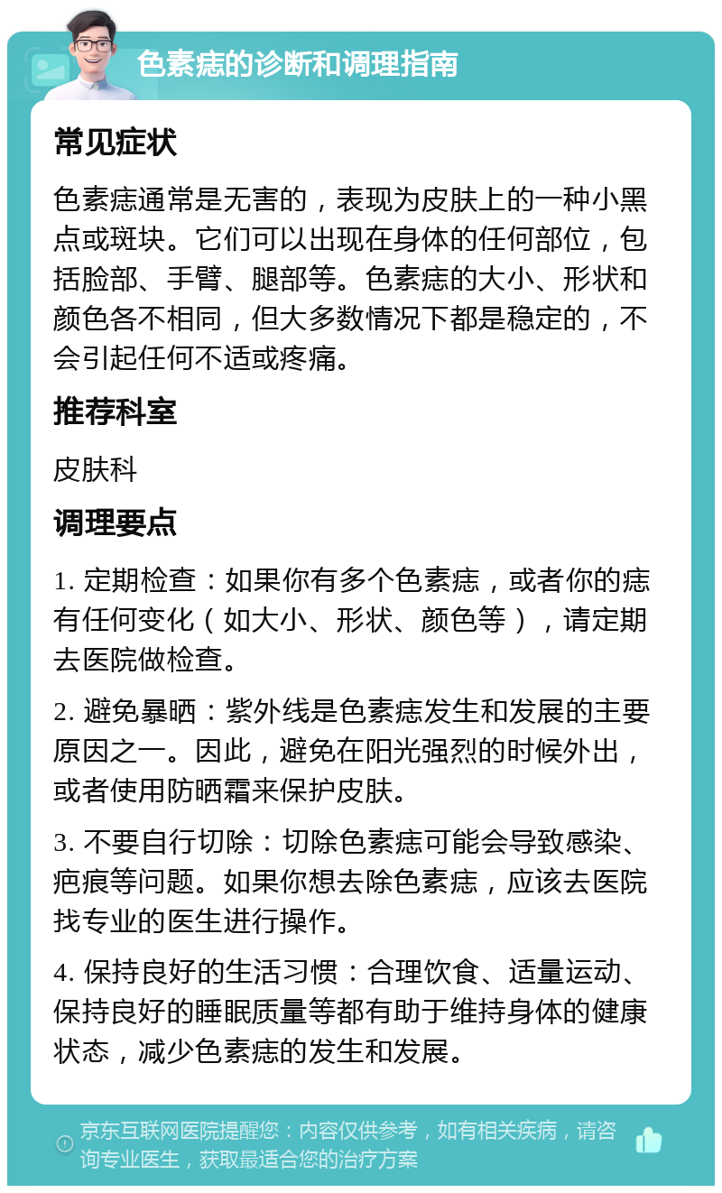 色素痣的诊断和调理指南 常见症状 色素痣通常是无害的，表现为皮肤上的一种小黑点或斑块。它们可以出现在身体的任何部位，包括脸部、手臂、腿部等。色素痣的大小、形状和颜色各不相同，但大多数情况下都是稳定的，不会引起任何不适或疼痛。 推荐科室 皮肤科 调理要点 1. 定期检查：如果你有多个色素痣，或者你的痣有任何变化（如大小、形状、颜色等），请定期去医院做检查。 2. 避免暴晒：紫外线是色素痣发生和发展的主要原因之一。因此，避免在阳光强烈的时候外出，或者使用防晒霜来保护皮肤。 3. 不要自行切除：切除色素痣可能会导致感染、疤痕等问题。如果你想去除色素痣，应该去医院找专业的医生进行操作。 4. 保持良好的生活习惯：合理饮食、适量运动、保持良好的睡眠质量等都有助于维持身体的健康状态，减少色素痣的发生和发展。