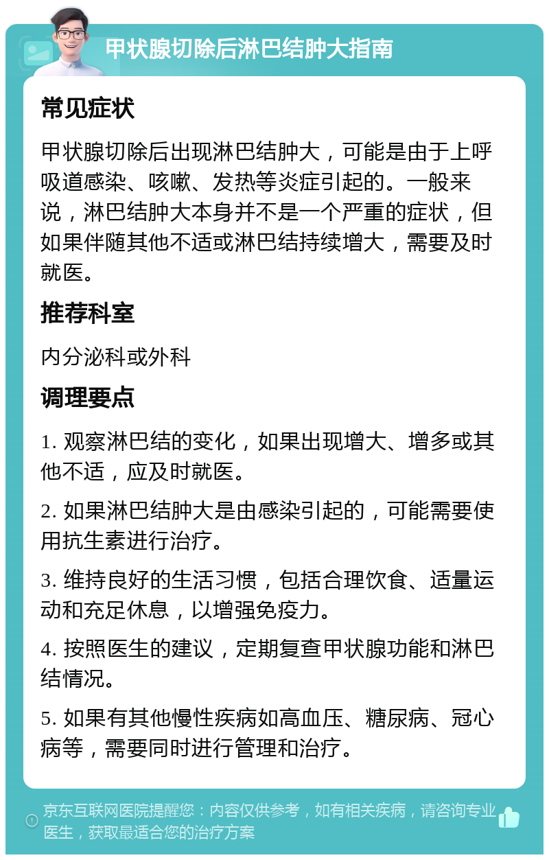 甲状腺切除后淋巴结肿大指南 常见症状 甲状腺切除后出现淋巴结肿大，可能是由于上呼吸道感染、咳嗽、发热等炎症引起的。一般来说，淋巴结肿大本身并不是一个严重的症状，但如果伴随其他不适或淋巴结持续增大，需要及时就医。 推荐科室 内分泌科或外科 调理要点 1. 观察淋巴结的变化，如果出现增大、增多或其他不适，应及时就医。 2. 如果淋巴结肿大是由感染引起的，可能需要使用抗生素进行治疗。 3. 维持良好的生活习惯，包括合理饮食、适量运动和充足休息，以增强免疫力。 4. 按照医生的建议，定期复查甲状腺功能和淋巴结情况。 5. 如果有其他慢性疾病如高血压、糖尿病、冠心病等，需要同时进行管理和治疗。