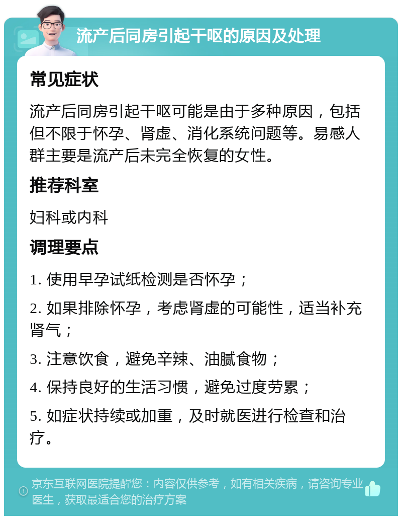 流产后同房引起干呕的原因及处理 常见症状 流产后同房引起干呕可能是由于多种原因，包括但不限于怀孕、肾虚、消化系统问题等。易感人群主要是流产后未完全恢复的女性。 推荐科室 妇科或内科 调理要点 1. 使用早孕试纸检测是否怀孕； 2. 如果排除怀孕，考虑肾虚的可能性，适当补充肾气； 3. 注意饮食，避免辛辣、油腻食物； 4. 保持良好的生活习惯，避免过度劳累； 5. 如症状持续或加重，及时就医进行检查和治疗。