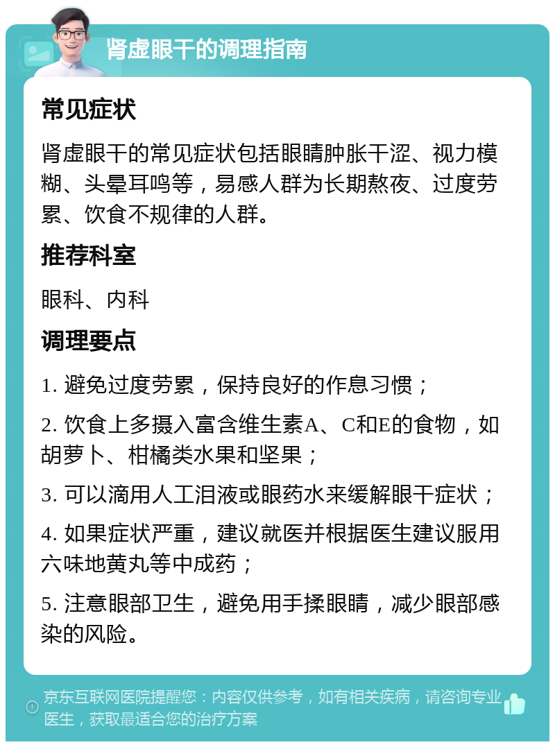 肾虚眼干的调理指南 常见症状 肾虚眼干的常见症状包括眼睛肿胀干涩、视力模糊、头晕耳鸣等，易感人群为长期熬夜、过度劳累、饮食不规律的人群。 推荐科室 眼科、内科 调理要点 1. 避免过度劳累，保持良好的作息习惯； 2. 饮食上多摄入富含维生素A、C和E的食物，如胡萝卜、柑橘类水果和坚果； 3. 可以滴用人工泪液或眼药水来缓解眼干症状； 4. 如果症状严重，建议就医并根据医生建议服用六味地黄丸等中成药； 5. 注意眼部卫生，避免用手揉眼睛，减少眼部感染的风险。