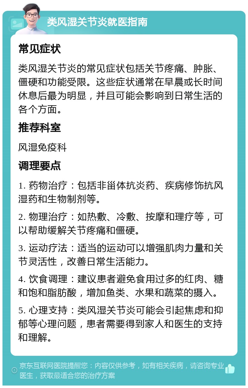 类风湿关节炎就医指南 常见症状 类风湿关节炎的常见症状包括关节疼痛、肿胀、僵硬和功能受限。这些症状通常在早晨或长时间休息后最为明显，并且可能会影响到日常生活的各个方面。 推荐科室 风湿免疫科 调理要点 1. 药物治疗：包括非甾体抗炎药、疾病修饰抗风湿药和生物制剂等。 2. 物理治疗：如热敷、冷敷、按摩和理疗等，可以帮助缓解关节疼痛和僵硬。 3. 运动疗法：适当的运动可以增强肌肉力量和关节灵活性，改善日常生活能力。 4. 饮食调理：建议患者避免食用过多的红肉、糖和饱和脂肪酸，增加鱼类、水果和蔬菜的摄入。 5. 心理支持：类风湿关节炎可能会引起焦虑和抑郁等心理问题，患者需要得到家人和医生的支持和理解。